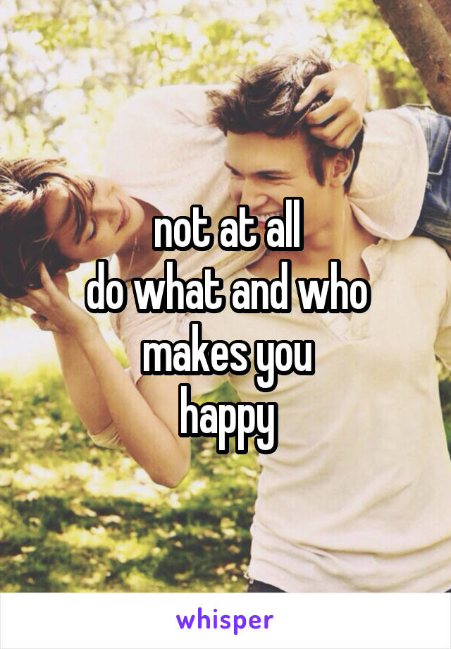 not at all
do what and who
makes you
happy
