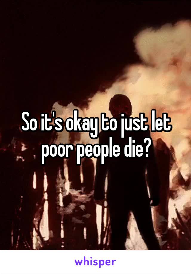 So it's okay to just let poor people die?