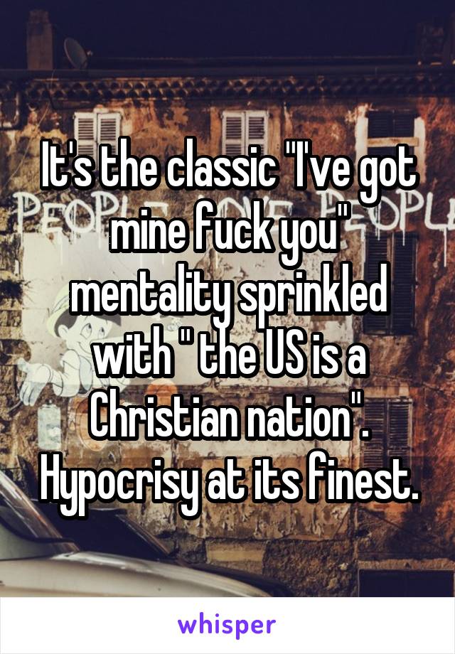 It's the classic "I've got mine fuck you" mentality sprinkled with " the US is a Christian nation". Hypocrisy at its finest.