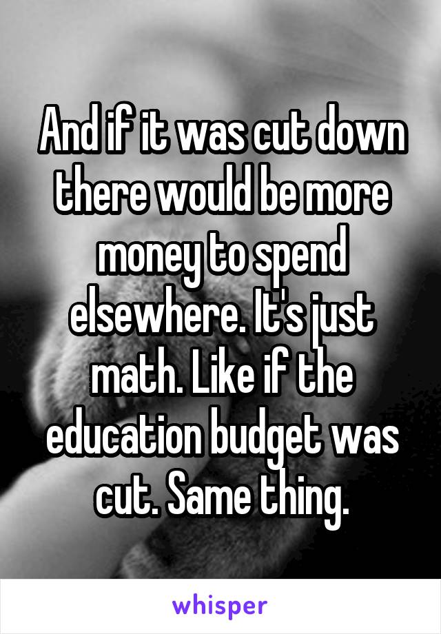 And if it was cut down there would be more money to spend elsewhere. It's just math. Like if the education budget was cut. Same thing.