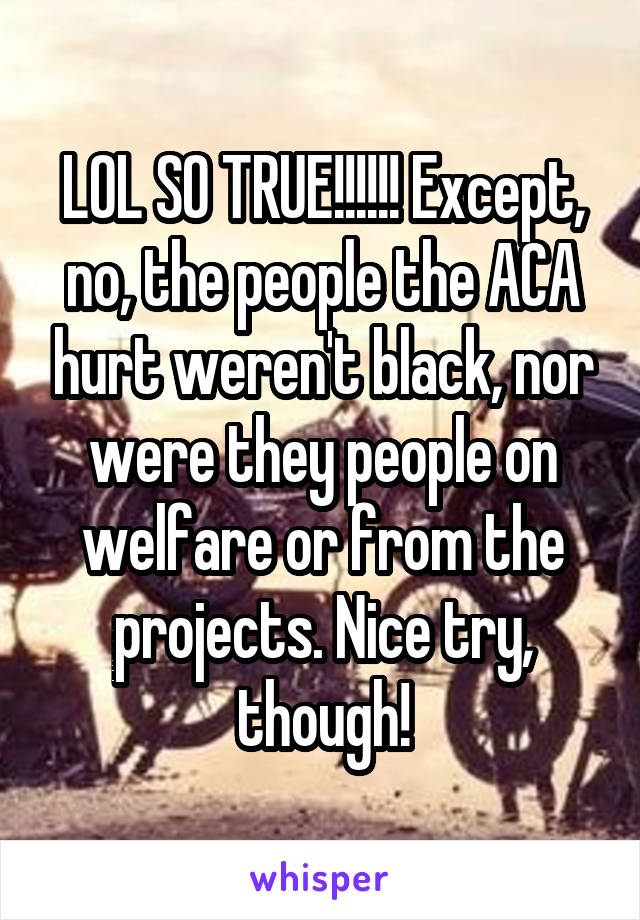 LOL SO TRUE!!!!!! Except, no, the people the ACA hurt weren't black, nor were they people on welfare or from the projects. Nice try, though!