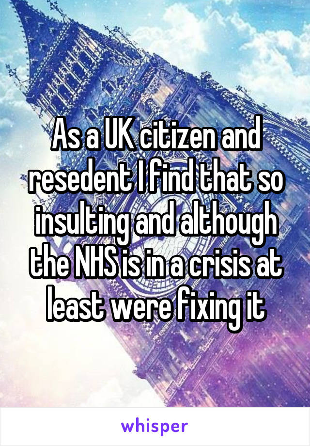 As a UK citizen and resedent I find that so insulting and although the NHS is in a crisis at least were fixing it