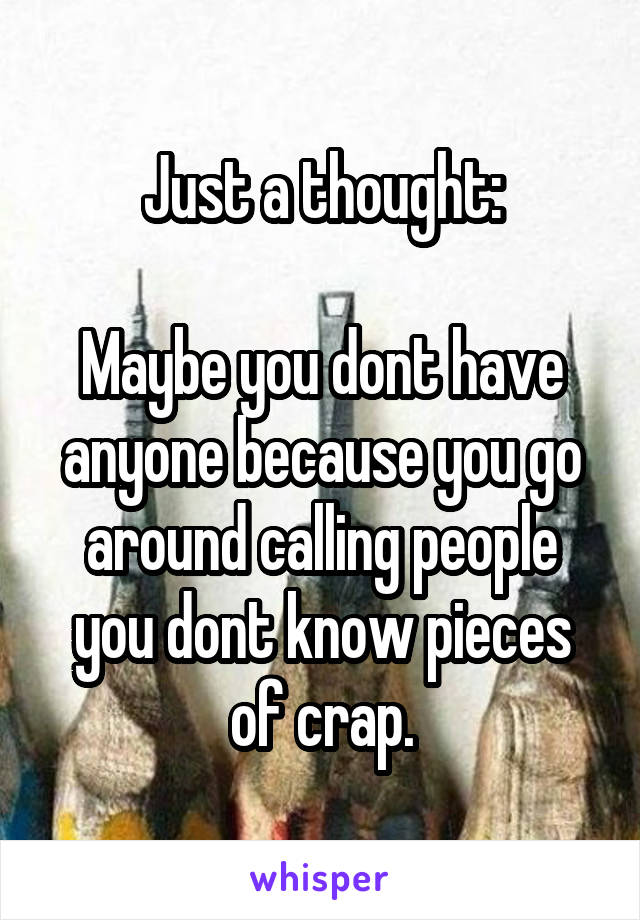Just a thought:

Maybe you dont have anyone because you go around calling people you dont know pieces of crap.