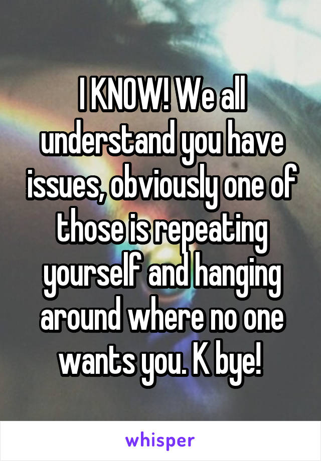 I KNOW! We all understand you have issues, obviously one of those is repeating yourself and hanging around where no one wants you. K bye! 