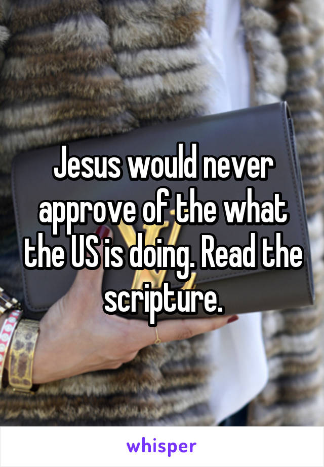 Jesus would never approve of the what the US is doing. Read the scripture.