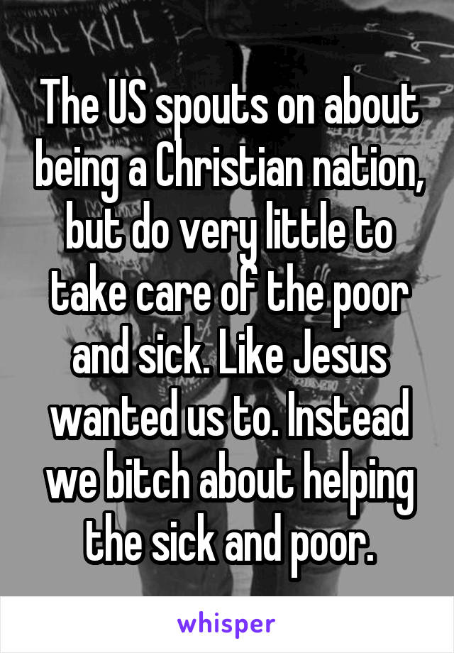 The US spouts on about being a Christian nation, but do very little to take care of the poor and sick. Like Jesus wanted us to. Instead we bitch about helping the sick and poor.