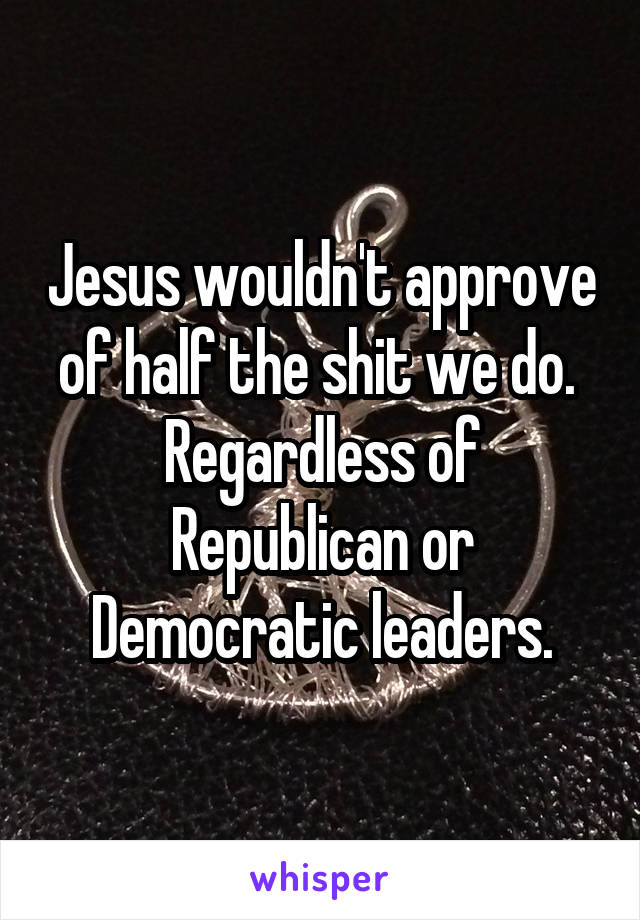 Jesus wouldn't approve of half the shit we do.  Regardless of Republican or Democratic leaders.