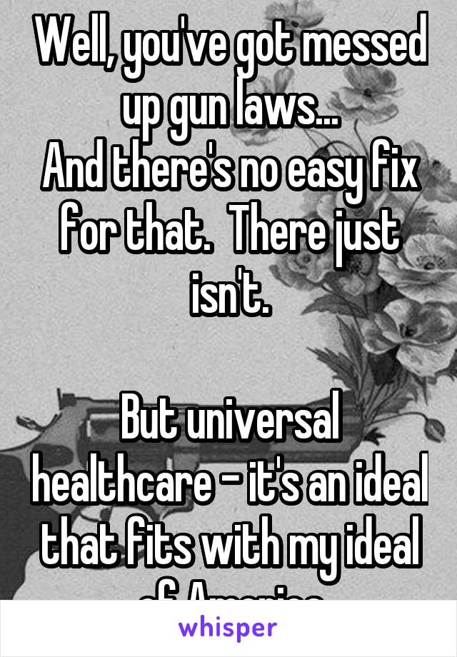 Well, you've got messed up gun laws...
And there's no easy fix for that.  There just isn't.

But universal healthcare - it's an ideal that fits with my ideal of America