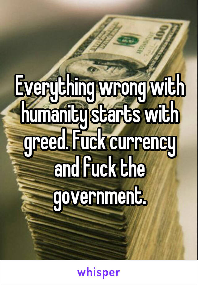 Everything wrong with humanity starts with greed. Fuck currency and fuck the government.