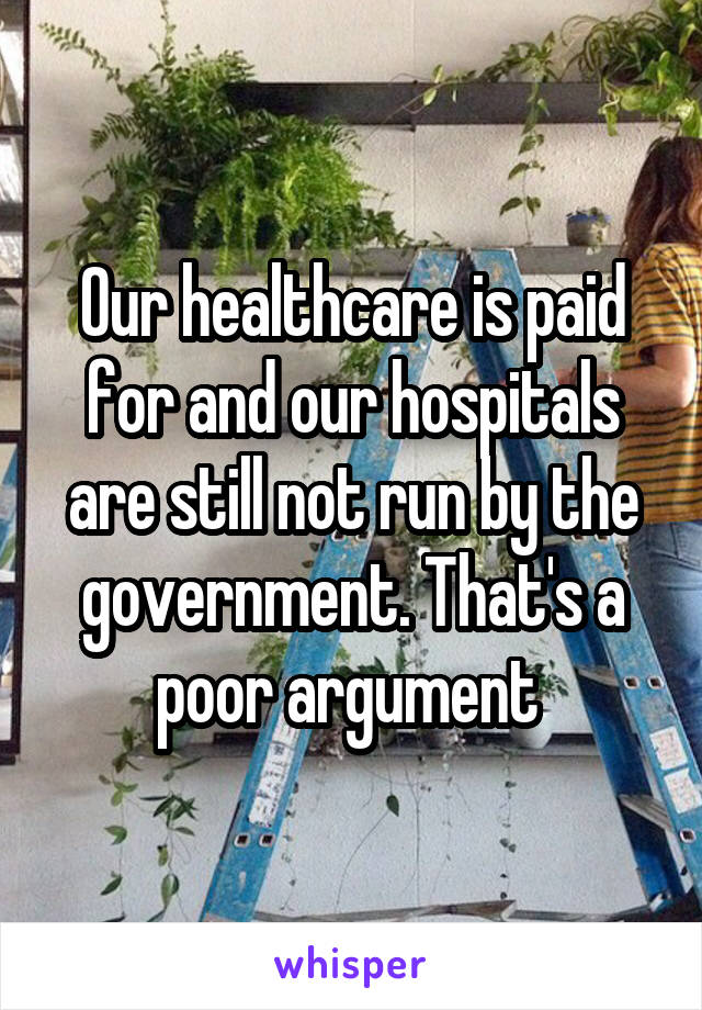 Our healthcare is paid for and our hospitals are still not run by the government. That's a poor argument 