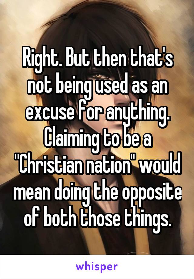 Right. But then that's not being used as an excuse for anything. Claiming to be a "Christian nation" would mean doing the opposite of both those things.