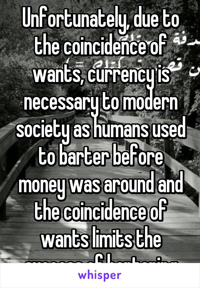 Unfortunately, due to the coincidence of wants, currency is necessary to modern society as humans used to barter before money was around and the coincidence of wants limits the success of bartering