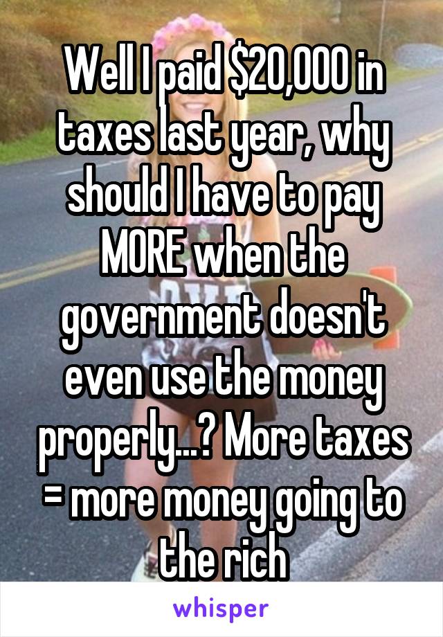 Well I paid $20,000 in taxes last year, why should I have to pay MORE when the government doesn't even use the money properly...? More taxes = more money going to the rich