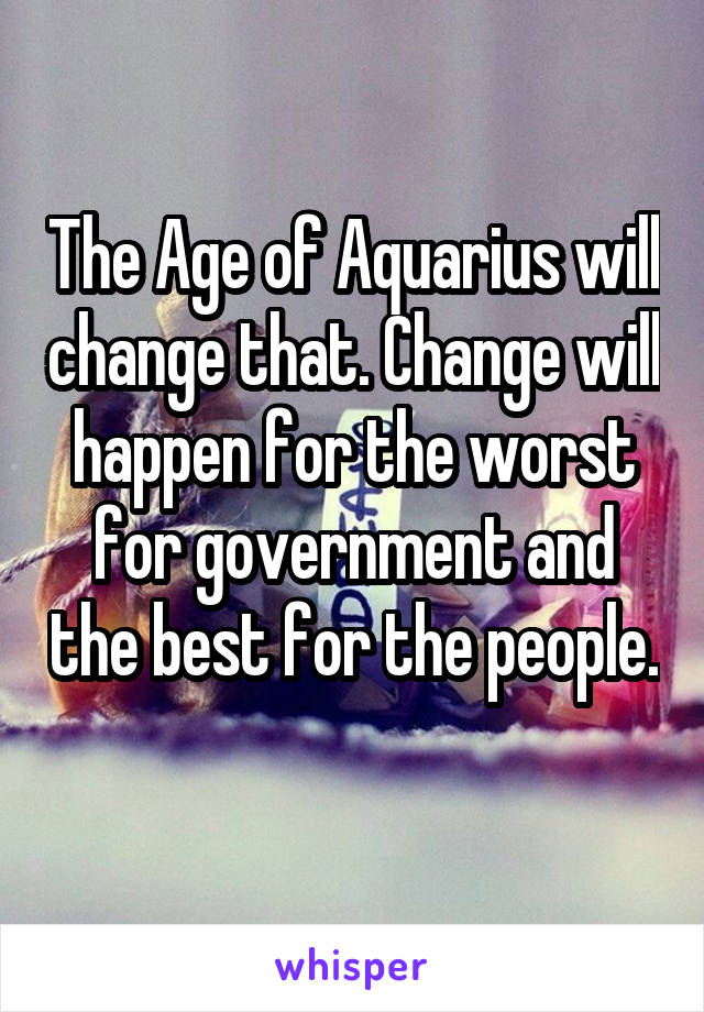 The Age of Aquarius will change that. Change will happen for the worst for government and the best for the people. 