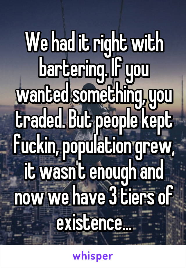 We had it right with bartering. If you wanted something, you traded. But people kept fuckin, population grew, it wasn't enough and now we have 3 tiers of existence...