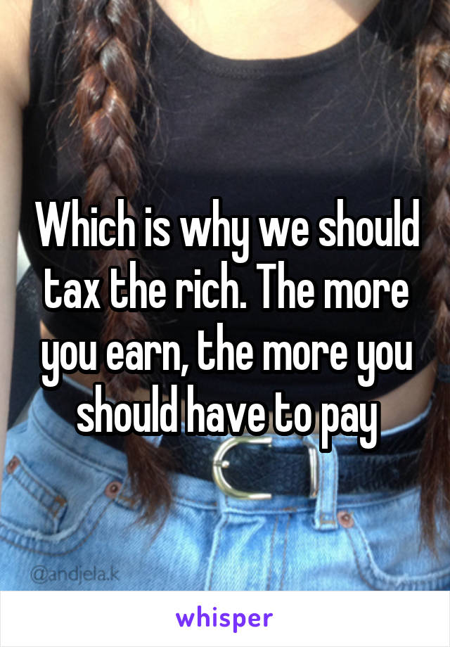 Which is why we should tax the rich. The more you earn, the more you should have to pay