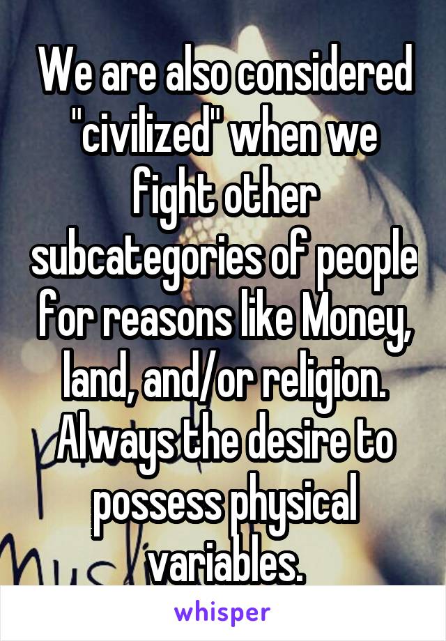 We are also considered "civilized" when we fight other subcategories of people for reasons like Money, land, and/or religion. Always the desire to possess physical variables.