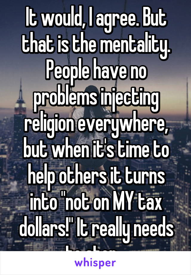 It would, I agree. But that is the mentality. People have no problems injecting religion everywhere, but when it's time to help others it turns into "not on MY tax dollars!" It really needs to stop...