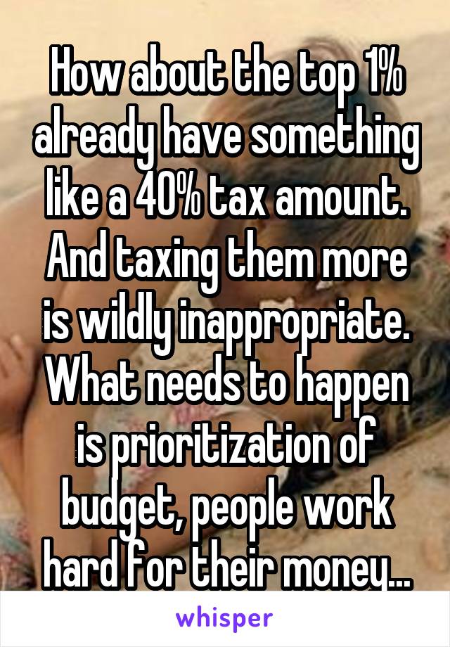 How about the top 1% already have something like a 40% tax amount. And taxing them more is wildly inappropriate. What needs to happen is prioritization of budget, people work hard for their money...