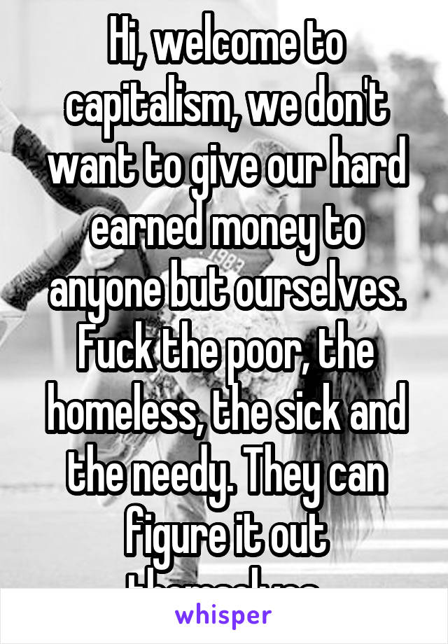 Hi, welcome to capitalism, we don't want to give our hard earned money to anyone but ourselves. Fuck the poor, the homeless, the sick and the needy. They can figure it out themselves.