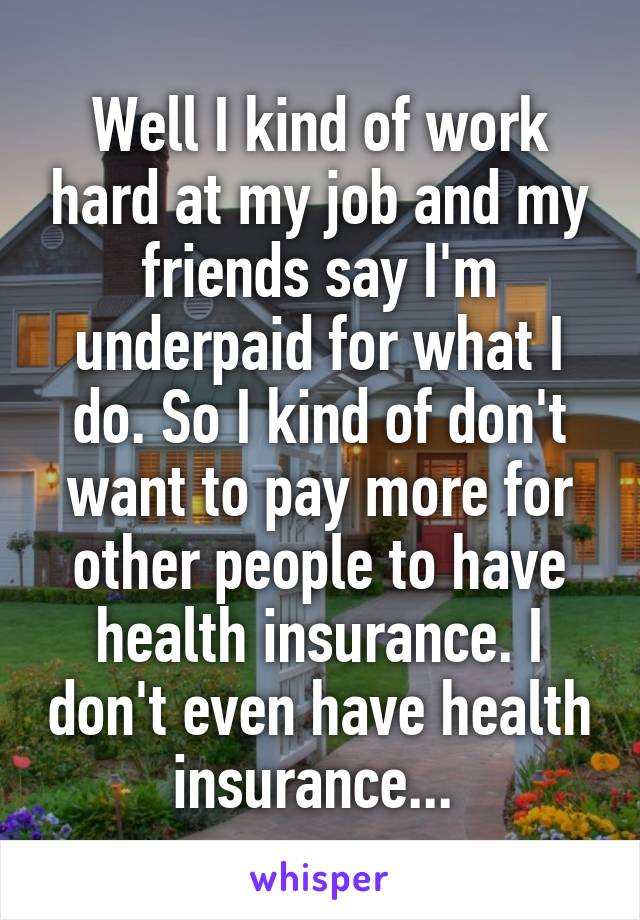 Well I kind of work hard at my job and my friends say I'm underpaid for what I do. So I kind of don't want to pay more for other people to have health insurance. I don't even have health insurance... 