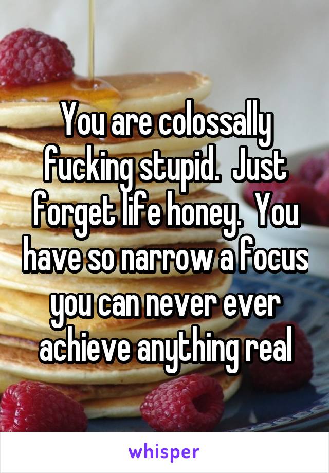 You are colossally fucking stupid.  Just forget life honey.  You have so narrow a focus you can never ever achieve anything real