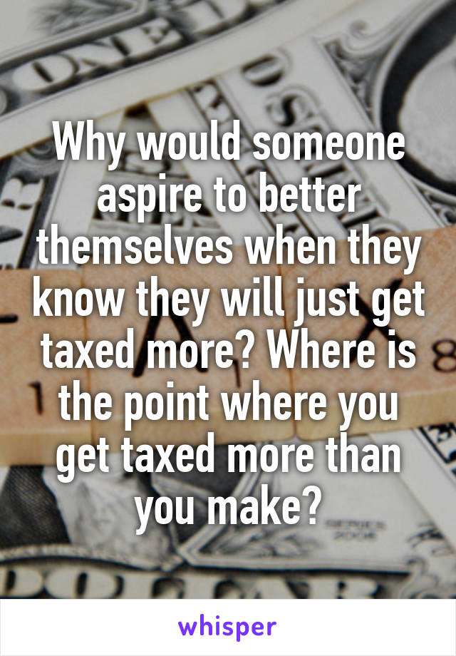 Why would someone aspire to better themselves when they know they will just get taxed more? Where is the point where you get taxed more than you make?