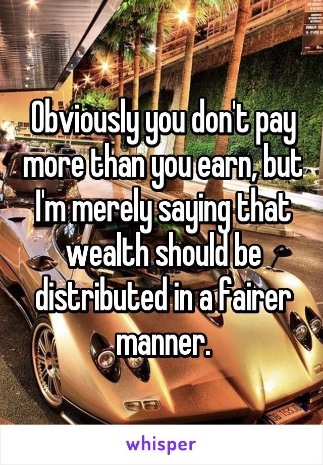 Obviously you don't pay more than you earn, but I'm merely saying that wealth should be distributed in a fairer manner.