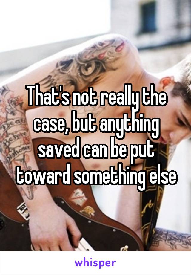 That's not really the case, but anything saved can be put toward something else