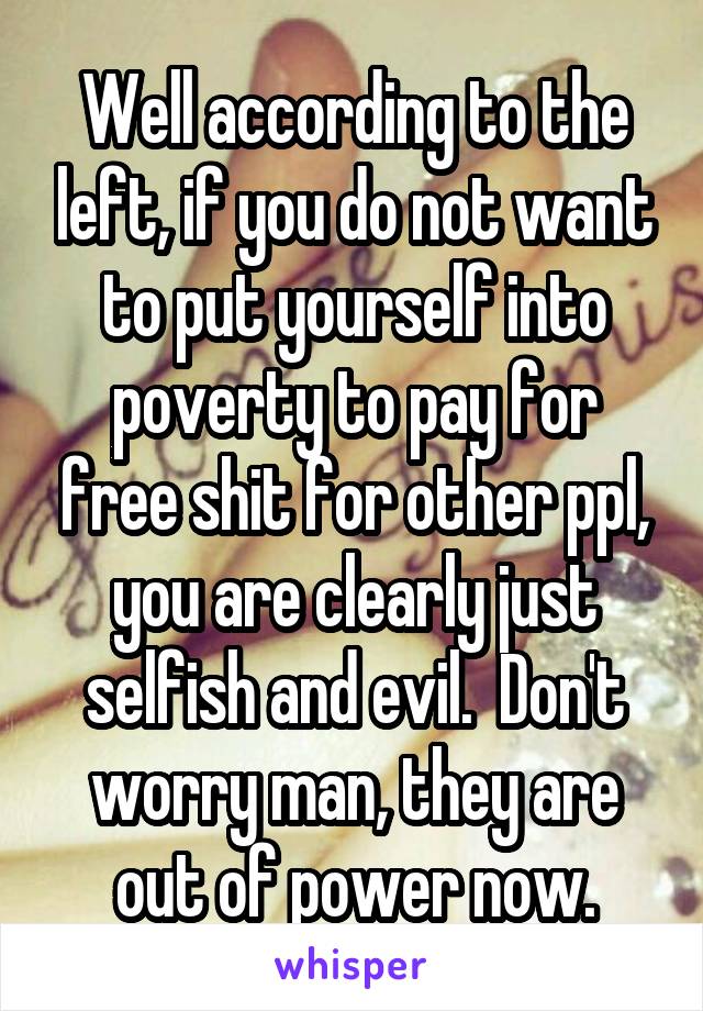 Well according to the left, if you do not want to put yourself into poverty to pay for free shit for other ppl, you are clearly just selfish and evil.  Don't worry man, they are out of power now.