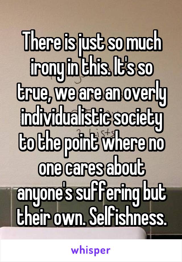 There is just so much irony in this. It's so true, we are an overly individualistic society to the point where no one cares about anyone's suffering but their own. Selfishness.