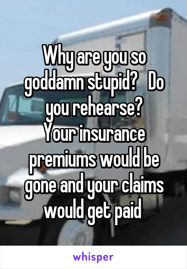 Why are you so goddamn stupid?   Do you rehearse?
Your insurance premiums would be gone and your claims would get paid 