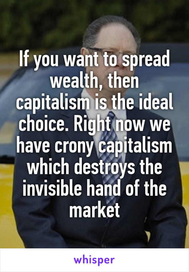 If you want to spread wealth, then capitalism is the ideal choice. Right now we have crony capitalism which destroys the invisible hand of the market