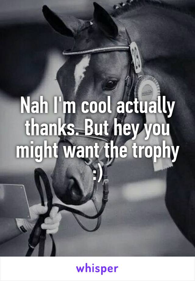 Nah I'm cool actually thanks. But hey you might want the trophy :)