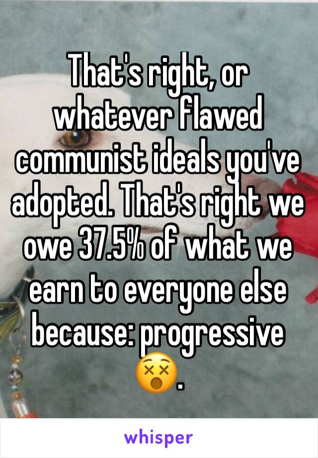 That's right, or whatever flawed communist ideals you've adopted. That's right we owe 37.5% of what we earn to everyone else because: progressive 😵.