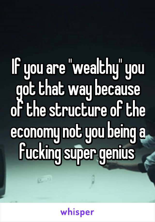 If you are "wealthy" you got that way because of the structure of the economy not you being a fucking super genius 