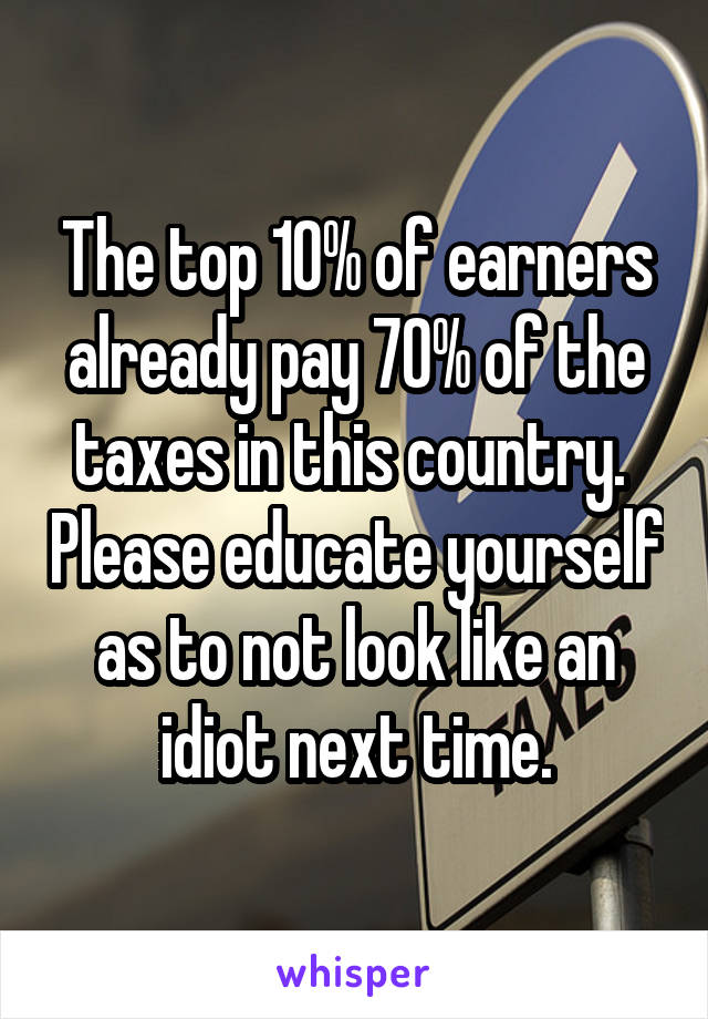 The top 10% of earners already pay 70% of the taxes in this country.  Please educate yourself as to not look like an idiot next time.