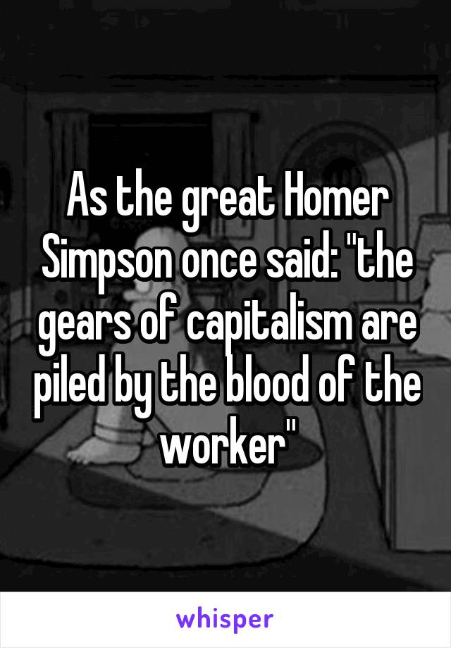 As the great Homer Simpson once said: "the gears of capitalism are piled by the blood of the worker"