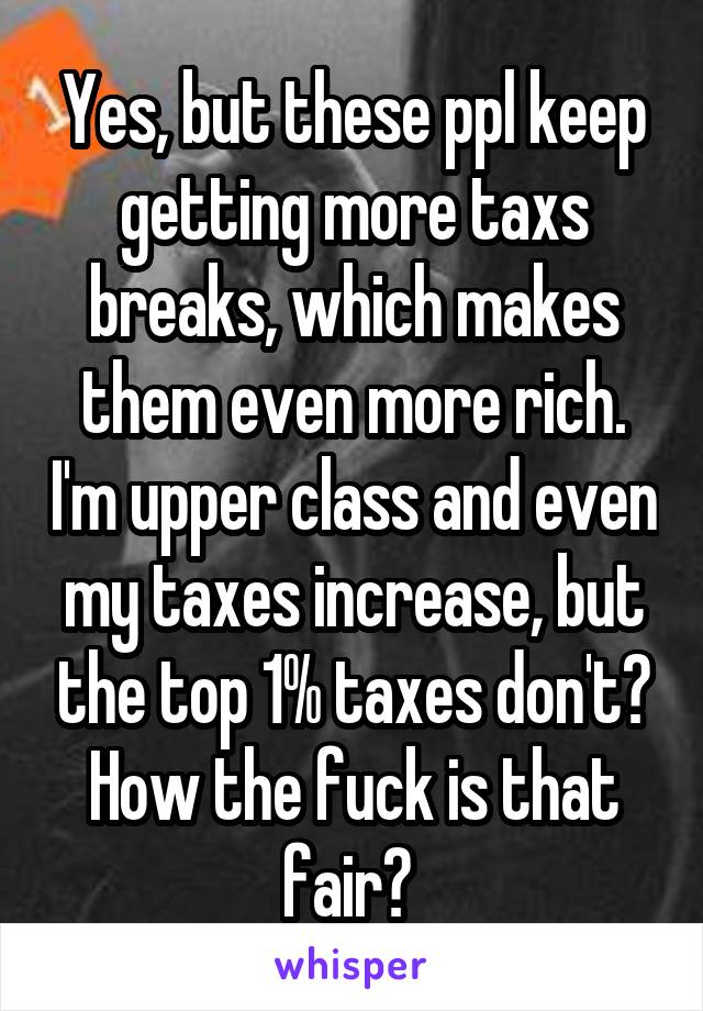 Yes, but these ppl keep getting more taxs breaks, which makes them even more rich. I'm upper class and even my taxes increase, but the top 1% taxes don't? How the fuck is that fair? 