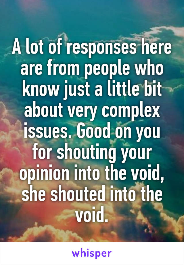 A lot of responses here are from people who know just a little bit about very complex issues. Good on you for shouting your opinion into the void, she shouted into the void.