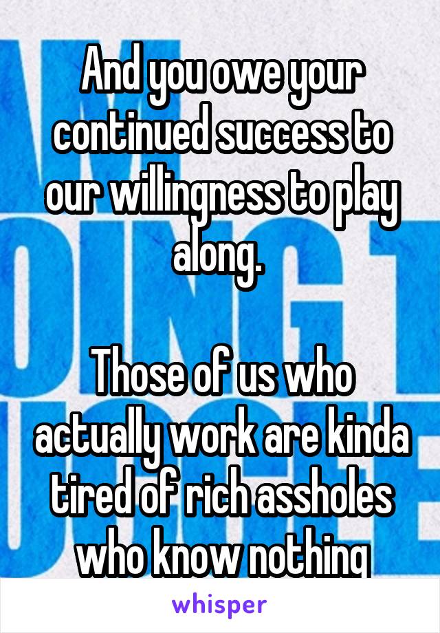 And you owe your continued success to our willingness to play along. 

Those of us who actually work are kinda tired of rich assholes who know nothing