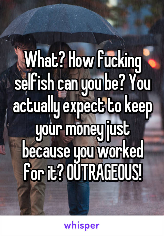 What? How fucking selfish can you be? You actually expect to keep your money just because you worked for it? OUTRAGEOUS!