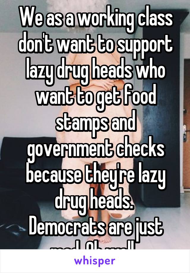 We as a working class don't want to support lazy drug heads who want to get food stamps and government checks because they're lazy drug heads. 
Democrats are just mad. Oh well. 