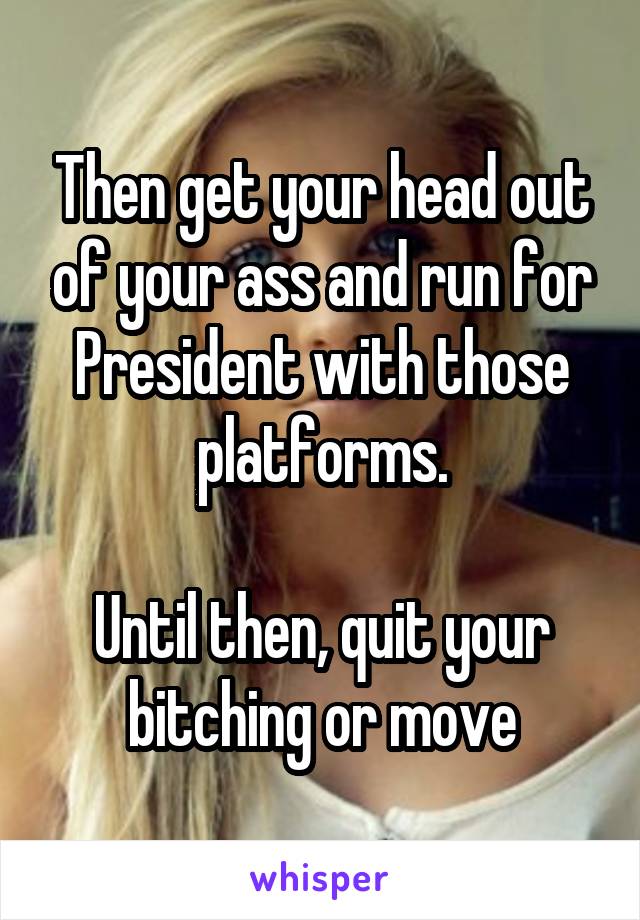 Then get your head out of your ass and run for President with those platforms.

Until then, quit your bitching or move