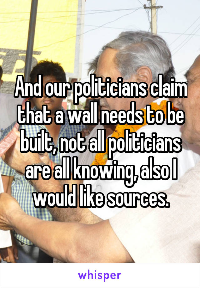 And our politicians claim that a wall needs to be built, not all politicians are all knowing, also I would like sources.