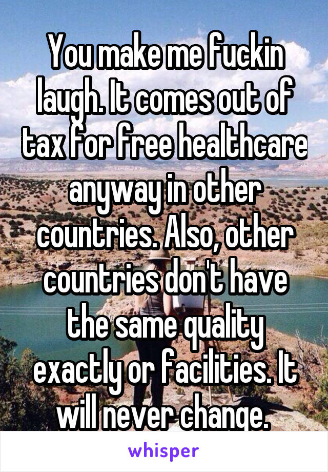 You make me fuckin laugh. It comes out of tax for free healthcare anyway in other countries. Also, other countries don't have the same quality exactly or facilities. It will never change. 