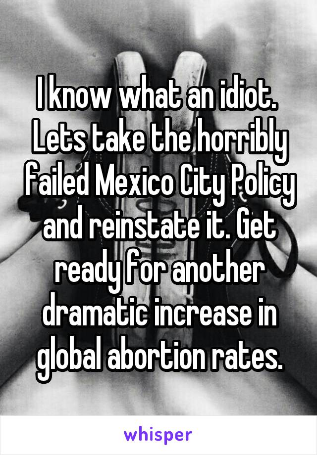 I know what an idiot.  Lets take the horribly failed Mexico City Policy and reinstate it. Get ready for another dramatic increase in global abortion rates.
