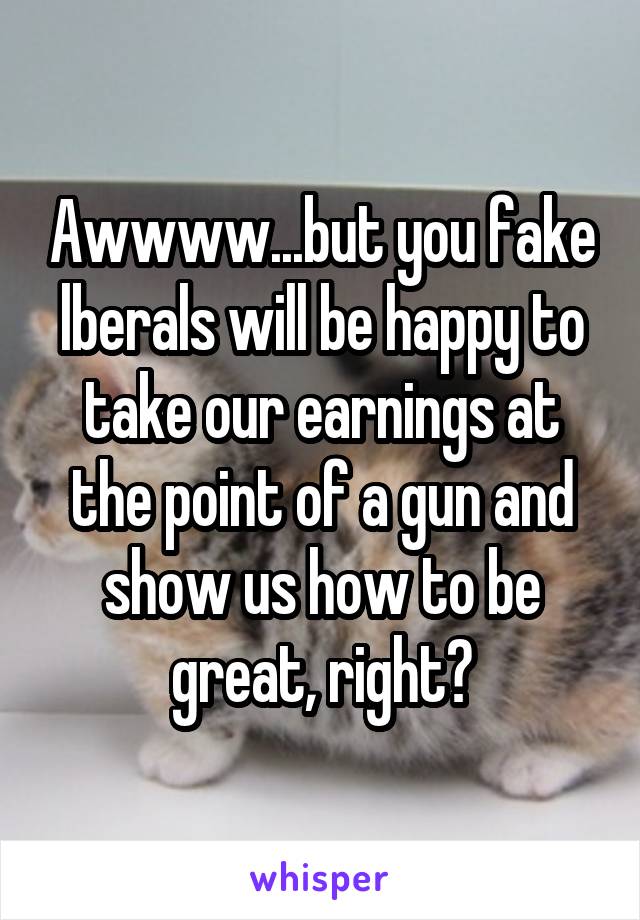 Awwww...but you fake lberals will be happy to take our earnings at the point of a gun and show us how to be great, right?