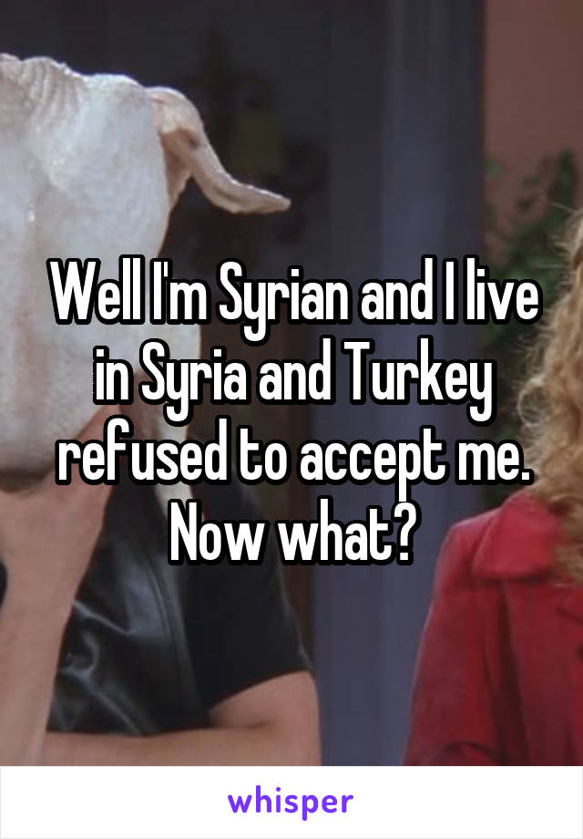 Well I'm Syrian and I live in Syria and Turkey refused to accept me.
Now what?