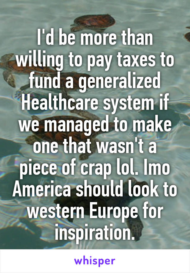 I'd be more than willing to pay taxes to fund a generalized Healthcare system if we managed to make one that wasn't a piece of crap lol. Imo America should look to western Europe for inspiration.